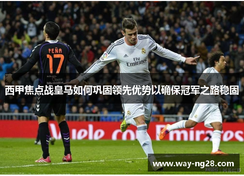 西甲焦点战皇马如何巩固领先优势以确保冠军之路稳固 西甲焦点战皇马如何巩固领先优势以确保冠军之路稳固