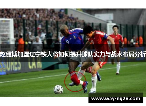 赵健博加盟辽宁铁人将如何提升球队实力与战术布局分析 赵健博加盟辽宁铁人将如何提升球队实力与战术布局分析