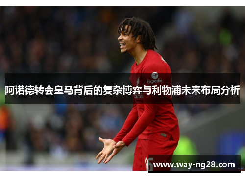 阿诺德转会皇马背后的复杂博弈与利物浦未来布局分析 阿诺德转会皇马背后的复杂博弈与利物浦未来布局分析