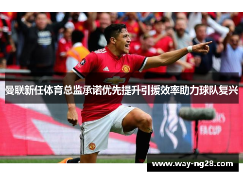 曼联新任体育总监承诺优先提升引援效率助力球队复兴